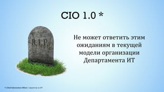 CIO 1.0 *
Не может ответить этим
ожиданиям в текущей
модели организации
Департамента ИТ
 
