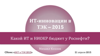 Михаил Козлов
ИТ-инновации в
ТЭК – 2015
Какой ИТ и НИОКР бюджет у Роснефти?
CNews: «ИКТ в ТЭК 2015» 21 апреля 2015
 