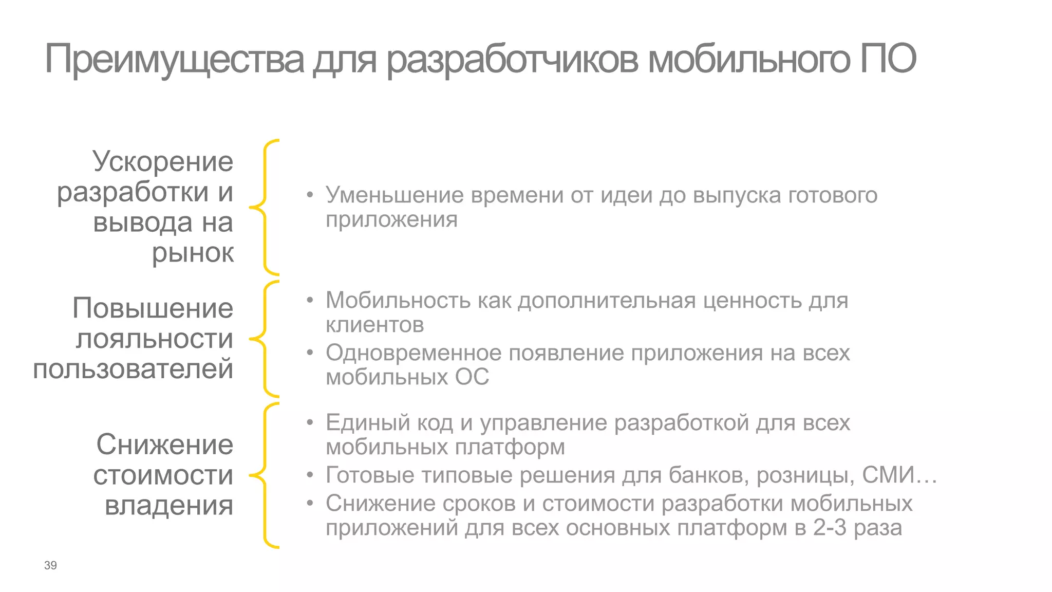 Преимущества для разработчиков мобильного ПО

   Ускорение
 разработки и   • Уменьшение времени от идеи до выпуска готового
   вывода на      приложения
       рынок
  Повышение     • Мобильность как дополнительная ценность для
                  клиентов
   лояльности   • Одновременное появление приложения на всех
пользователей     мобильных ОС
                • Единый код и управление разработкой для всех
   Снижение       мобильных платформ
   стоимости    • Готовые типовые решения для банков, розницы, СМИ…
    владения    • Снижение сроков и стоимости разработки мобильных
                  приложений для всех основных платформ в 2-3 раза
 