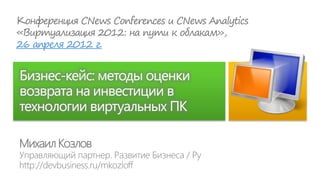 26 апреля 2012 г.


Бизнес-кейс: методы оценки
возврата на инвестиции в
технологии виртуальных ПК

Михаил Козлов
 