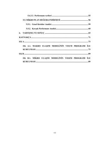 viii
5.4.3.3. Performans verileri ........................................................................55
5.5. MİKRO PLAN DEĞERLENDİRMESİ .......................................................56
5.5.1. Genel Koridor Analizi.........................................................................59
5.5.2. Kavşak Performans Analizi................................................................60
6. TARTIŞMA VE SONUÇ ......................................................................................65
KAYNAKÇA .................................................................................................................71
EK A...............................................................................................................................73
EK A.1. MAKRO ULAŞIM MODELİNİN VISUM PROGRAMI İLE
KURULMASI ........................................................................................................73
EK B ...............................................................................................................................89
EK B.1. MİKRO ULAŞIM MODELİNİN VISSIM PROGRAMI İLE
KURULMASI ........................................................................................................89
 