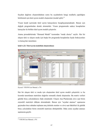 87
Seyahat dağılımı oluşturulduktan sonra bu seyahatlerin hangi modlarla yapıldığını
belirlemek için türel ayrım modeli oluşturulur (modal split).57
Visum kendi içerisinde türel ayrım katsayılarını hesaplayamamaktadır. Bunun için
değişik programlardan destek alınmalıdır. Visum programında sadece hesaplatılan
katsayılar ile birlikte türel ayrım modeli çalıştırılır.
Atama prosedürlerinde “Demand Model” kısmından “mode choice” seçilir. Her bir
ulaşım türü ve ulaşım modu için başka bir programda hesaplatılan fayda fonksiyonları
ve katsayıları tanımlanır.
Şekil A.22: Türel ayrım modelinin oluşturulması
Kaynak: VISUM User Manual, s.781
Her bir ulaşım türü ve modu için oluşturulan türel ayrım modeli çalıştırtılır ve bu
kısımda tanımlanan matrislere değerler otomatik olarak oluşturulur. Bu matris verileri
günlük birey yolculuklarını ifade etmektedir. Ulaşım Ana Planlarında zirve saat birim
otomobil matrisleri dikkate alınmaktadır. Bunun için “seyahat ataması” aşamasına
geçmeden önce sahadan toplanan araç doluluk oranları ve zirve saat faktörleri ile günlük
birey yolculukları birim otomobil matrisine dönüştürülür. Daha sonra seyahat ataması
aşamasına geçilir.
57
VISUM User Manual, s.781
 