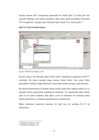 88
Seyahat ataması (PrT Assignment) aşamasında ilk olarak Şekil A.12’deki gibi özel
otomobil başlangıç varış matrisi tanımlanır. Daha sonra atama prosedürleri kısmından
“PrT Assignment” seçeneği seçilir. Referans objesi olarak “Car” modu seçilir.58
Şekil A.23: Özel otomobil ataması
Kaynak: VISUM User Manual, s.925
Kocaeli Ulaşım Ana Planında atama modu olarak “Equilibrium assignment LUCE”59
seçilmiştir. Bu atama seçeneği denge ataması olarak bilinir. Esas amacı bütün
güzergâhların defalarca değerlendirilmesi neticesinde modelin dengeye ulaştırılmasıdır.
Bu işlemin tamamlanması ile birlikte ulaşım modeli olarak tabir ettiğimiz bütün veri ve
aşamalar Visum programında modellenmiş olmaktadır. Tez kapsamında, daha sonraki
adım ise bu makro modelden elde edilen veriler ile belirlenen bir koridorda mikro
model çalıştırılması ve sonuçların gözlemlenmesi amaçlanmıştır.
Mikro simülasyon modelinin kurulması ile ilgili kısa bir açıklama Ek B’ de
anlaşılmıştır.
58
VISUM User Manual, s.925
59
VISUM User Manual, s.972
 
