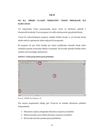 89
EK B
EK B.1. MİKRO ULAŞIM MODELİNİN VISSIM PROGRAMI İLE
KURULMASI
Tez kapsamında Visum programından alınan veriler ile belirlenen yaklaşık 3
kilometrelik koridorda Vissim programı ile trafik simülasyonları gerçekleştirilmiştir.
Vissim bir mikrosimülasyon programı olmakla birlikte kavşak ve yol bazında birçok
teknik analizin yapılmasına imkân sağlayan bir programdır.
İki programı da aynı firma ürettiği için makro modellerden otomatik olarak mikro
modellere geçmek konusunda oldukça avantajlıdır. Bu kısımda aşamalar halinde mikro
modelin nasıl kurulduğu açıklanmıştır.
Şekil B.1: Vissim programının genel görünümü
Kaynak: VISSIM User Manual, s.43
Her tasarım programında olduğu gibi Vissim’de de standart düzenleme çubukları
bulunmaktadır.
1- Düzenleme araçları çubuğundan düzenleme araçlarına erişilebilir.
2- Menü kısmından ayrıca bütün düzenleme araçlarına erişilebilir.
3- Bu kısımda üzerinde çalışılan proje görüntülenir.
 