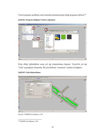90
Vissim programı açıldıktan sonra üzerinde çalışılacak proje altlığı programa yüklenir.60
Şekil B.2: Program altlığının Vissim'e çağrılması
Proje altlığı yüklendikten sonra yol ağı oluşturulmaya başlanır. Vissim’de yol ağı
“Link” seçeneğiyle oluşturulur. İki yolu birbirine “connector” yardımı ile bağlarız.
Şekil B.3: Link oluşturulması
Kaynak: VISSIM User Manual, s.195
60
VISSIM User Manual, s.105
 