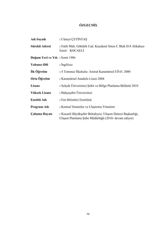 96
ÖZGEÇMİŞ
Adı Soyadı : Cüneyt ÇETİNTAŞ
Sürekli Adresi : Fatih Mah. Göktürk Cad. Kayakent Sitesi C Blok D:8 Alikahya-
İzmit/ KOCAELİ
Doğum Yeri ve Yılı : İzmit 1986
Yabancı Dili : İngilizce
İlk Öğretim : 4 Temmuz İlkokulu- Amiral Karamürsel İ.Ö.O. 2000
Orta Öğretim : Karamürsel Anadolu Lisesi 2004
Lisans : Selçuk Üniversitesi Şehir ve Bölge Planlama Bölümü 2010
Yüksek Lisans : Bahçeşehir Üniversitesi
Enstitü Adı : Fen Bilimleri Enstitüsü
Program Adı : Kentsel Sistemler ve Ulaştırma Yönetimi
Çalışma Hayatı : Kocaeli Büyükşehir Belediyesi, Ulaşım Dairesi Başkanlığı,
Ulaşım Planlama Şube Müdürlüğü (2010- devam ediyor)
 