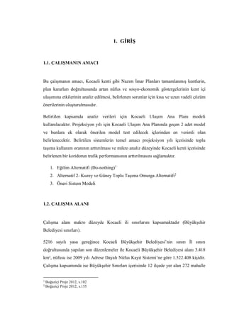 1. GİRİŞ
1.1. ÇALIŞMANIN AMACI
Bu çalışmanın amacı, Kocaeli kenti gibi Nazım İmar Planları tamamlanmış kentlerin,
plan kararları doğrultusunda artan nüfus ve sosyo-ekonomik göstergelerinin kent içi
ulaşımına etkilerinin analiz edilmesi, belirlenen sorunlar için kısa ve uzun vadeli çözüm
önerilerinin oluşturulmasıdır.
Belirtilen kapsamda analiz verileri için Kocaeli Ulaşım Ana Planı modeli
kullanılacaktır. Projeksiyon yılı için Kocaeli Ulaşım Ana Planında geçen 2 adet model
ve bunlara ek olarak önerilen model test edilecek içlerinden en verimli olan
belirlenecektir. Belirtilen sistemlerin temel amacı projeksiyon yılı içerisinde toplu
taşıma kullanım oranının arttırılması ve mikro analiz düzeyinde Kocaeli kenti içerisinde
belirlenen bir koridorun trafik performansının arttırılmasını sağlamaktır.
1. Eğilim Alternatifi (Do-nothing)1
2. Alternatif 2- Kuzey ve Güney Toplu Taşıma Omurga Alternatifi2
3. Öneri Sistem Modeli
1.2. ÇALIŞMA ALANI
Çalışma alanı makro düzeyde Kocaeli ili sınırlarını kapsamaktadır (Büyükşehir
Belediyesi sınırları).
5216 sayılı yasa gereğince Kocaeli Büyükşehir Belediyesi’nin sınırı İl sınırı
doğrultusunda yapılan son düzenlemeler ile Kocaeli Büyükşehir Belediyesi alanı 3.418
km², nüfusu ise 2009 yılı Adrese Dayalı Nüfus Kayıt Sistemi’ne göre 1.522.408 kişidir.
Çalışma kapsamında ise Büyükşehir Sınırları içerisinde 12 ilçede yer alan 272 mahalle
1
Boğaziçi Proje 2012, s.102
2
Boğaziçi Proje 2012, s.155
 