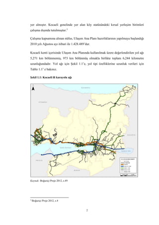 2
yer almıştır. Kocaeli genelinde yer alan köy statüsündeki kırsal yerleşim birimleri
çalışma dışında tutulmuştur.3
Çalışma kapsamına alınan nüfus, Ulaşım Ana Planı hazırlıklarının yapılmaya başlandığı
2010 yılı Ağustos ayı itibari ile 1.428.489’dur.
Kocaeli kenti içerisinde Ulaşım Ana Planında kullanılmak üzere değerlendirilen yol ağı
5,271 km bölünmemiş, 973 km bölünmüş olmakla birlikte toplam 6,244 kilometre
uzunluğundadır. Yol ağı için Şekil 1.1’e, yol tipi özelliklerine uzunluk verileri için
Tablo 1.1’ e bakınız.
Şekil 1.1: Kocaeli ili karayolu ağı
Kaynak: Boğaziçi Proje 2012, s.49
3
Boğaziçi Proje 2012, s.4
 