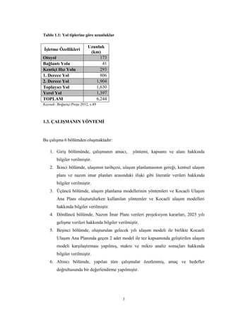 3
Tablo 1.1: Yol tiplerine göre uzunluklar
İşletme Özellikleri
Uzunluk
(km)
Otoyol 173
Bağlantı Yolu 41
Kentiçi Hız Yolu 293
1. Derece Yol 806
2. Derece Yol 1,904
Toplayıcı Yol 1,630
Yerel Yol 1,397
TOPLAM 6,244
Kaynak: Boğaziçi Proje 2012, s.49
1.3. ÇALIŞMANIN YÖNTEMİ
Bu çalışma 6 bölümden oluşmaktadır:
1. Giriş bölümünde, çalışmanın amacı, yöntemi, kapsamı ve alanı hakkında
bilgiler verilmiştir.
2. İkinci bölümde, ulaşımın tarihçesi, ulaşım planlamasının gereği, kentsel ulaşım
planı ve nazım imar planları arasındaki ilişki gibi literatür verileri hakkında
bilgiler verilmiştir.
3. Üçüncü bölümde, ulaşım planlama modellerinin yöntemleri ve Kocaeli Ulaşım
Ana Planı oluşturulurken kullanılan yöntemler ve Kocaeli ulaşım modelleri
hakkında bilgiler verilmiştir.
4. Dördüncü bölümde, Nazım İmar Planı verileri projeksiyon kararları, 2025 yılı
gelişme verileri hakkında bilgiler verilmiştir.
5. Beşinci bölümde, oluşturulan gelecek yılı ulaşım modeli ile birlikte Kocaeli
Ulaşım Ana Planında geçen 2 adet model ile tez kapsamında geliştirilen ulaşım
modeli karşılaştırması yapılmış, makro ve mikro analiz sonuçları hakkında
bilgiler verilmiştir.
6. Altıncı bölümde, yapılan tüm çalışmalar özetlenmiş, amaç ve hedefler
doğrultusunda bir değerlendirme yapılmıştır.
 