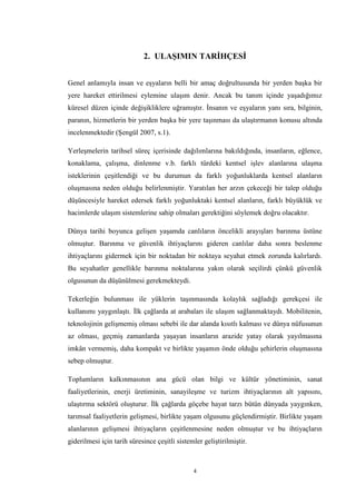 4
2. ULAŞIMIN TARİHÇESİ
Genel anlamıyla insan ve eşyaların belli bir amaç doğrultusunda bir yerden başka bir
yere hareket ettirilmesi eylemine ulaşım denir. Ancak bu tanım içinde yaşadığımız
küresel düzen içinde değişikliklere uğramıştır. İnsanın ve eşyaların yanı sıra, bilginin,
paranın, hizmetlerin bir yerden başka bir yere taşınması da ulaştırmanın konusu altında
incelenmektedir (Şengül 2007, s.1).
Yerleşmelerin tarihsel süreç içerisinde dağılımlarına bakıldığında, insanların, eğlence,
konaklama, çalışma, dinlenme v.b. farklı türdeki kentsel işlev alanlarına ulaşma
isteklerinin çeşitlendiği ve bu durumun da farklı yoğunluklarda kentsel alanların
oluşmasına neden olduğu belirlenmiştir. Yaratılan her arzın çekeceği bir talep olduğu
düşüncesiyle hareket edersek farklı yoğunluktaki kentsel alanların, farklı büyüklük ve
hacimlerde ulaşım sistemlerine sahip olmaları gerektiğini söylemek doğru olacaktır.
Dünya tarihi boyunca gelişen yaşamda canlıların öncelikli arayışları barınma üstüne
olmuştur. Barınma ve güvenlik ihtiyaçlarını gideren canlılar daha sonra beslenme
ihtiyaçlarını gidermek için bir noktadan bir noktaya seyahat etmek zorunda kalırlardı.
Bu seyahatler genellikle barınma noktalarına yakın olarak seçilirdi çünkü güvenlik
olgusunun da düşünülmesi gerekmekteydi.
Tekerleğin bulunması ile yüklerin taşınmasında kolaylık sağladığı gerekçesi ile
kullanımı yaygınlaştı. İlk çağlarda at arabaları ile ulaşım sağlanmaktaydı. Mobilitenin,
teknolojinin gelişmemiş olması sebebi ile dar alanda kısıtlı kalması ve dünya nüfusunun
az olması, geçmiş zamanlarda yaşayan insanların arazide yatay olarak yayılmasına
imkân vermemiş, daha kompakt ve birlikte yaşamın önde olduğu şehirlerin oluşmasına
sebep olmuştur.
Toplumların kalkınmasının ana gücü olan bilgi ve kültür yönetiminin, sanat
faaliyetlerinin, enerji üretiminin, sanayileşme ve turizm ihtiyaçlarının alt yapısını,
ulaştırma sektörü oluşturur. İlk çağlarda göçebe hayat tarzı bütün dünyada yaygınken,
tarımsal faaliyetlerin gelişmesi, birlikte yaşam olgusunu güçlendirmiştir. Birlikte yaşam
alanlarının gelişmesi ihtiyaçların çeşitlenmesine neden olmuştur ve bu ihtiyaçların
giderilmesi için tarih süresince çeşitli sistemler geliştirilmiştir.
 