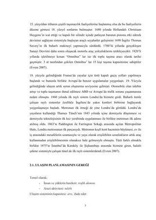 5
15. yüzyıldan itibaren çeşitli taşımacılık faaliyetlerine başlanmış olsa da bu faaliyetlerin
düzene girmesi 18. yüzyıl sonlarını bulmuştur. 1680 yılında Hollandalı Christiaan
Huygens’in icat ettiği ve kapalı bir silindir içinde patlayan barutun pistona etki ederek
devinimi sağlayan sistemiyle başlayan araçlı seyahatler gelişimini 1698 İngiliz Thomas
Savery’in ilk buharlı makineyi yapmasıyla sürdürdü. 1700’lü yıllarda gerçekleşen
Sanayi Devrimi daha sonra oluşacak motorlu araç yolculuklarını tetikleyecekti. 1820’li
yıllarda işletilmeye konan “Omnibus” lar ise ilk toplu taşıma aracı olarak tarihe
geçmiştir. 3 at tarafından çekilen Omnibus’ lar 15 kişi taşıma kapasitesine sahiptiler
(Evren 2007).
18. yüzyıla gelindiğinde Fransa’da yayalar için üstü kapalı geçiş yolları yapılmaya
başlandı ve bununla birlikte Avrupa’da benzer uygulamalar yaygınlaştı. 19. Yüzyıla
gelindiğinde ulaşım artık sorun oluşturma seviyesine gelmişti. Otomobile olan talebin
artışı ve toplu taşımanın ihmal edilmesi ABD ve Avrupa’da trafik sorunu yaşanmasına
neden olmuştu. 1860 yılında ilk raylı sistem Londra’da hizmete girdi. Buharlı trenle
çalışan raylı sistemler özellikle İngiltere’de yakın kentleri birbirine bağlayarak
yaygınlaşmaya başladı. Metronun ilk örneği de yine Londra’da görüldü. Londra’da
yayaların kullandığı Thames Tüneli’nin 1843 yılında içine demiryolu döşenmesi ve
demiryolu teknolojisinin ilk kez yeraltında uygulanması ile birlikte metronun ilk adımı
atılmış oldu. 1863’te Paddington ile Farrington Sokağı arasında açılan Metropolitan
Hattı, Londra metrosunun ilk parçasıydı. Metronun keşfi kent hacminin büyümesi, ev ile
iş arasındaki mesafelerin uzamasıyla ve yaya olarak erişilebilen uzunlukların artık araç
kullanmadan erişilebilmesinin olanaksız hale gelmesiyle olmuştu. Türü farklı olmakla
birlikte 1875’te İstanbul’da Karaköy ile Şişhanebaşı arasında hizmete giren, halatlı
çekme sistemiyle çalışan tünel de ilk raylı sistemlerdendi (Evren 2007).
2.1. ULAŞIM PLANLAMASININ GEREĞİ
Temel olarak;
- İnsan ve yüklerin hareketi: trafik akımını
- Arazi aktivitesi: talebi
Ulaşım sisteminin kapasitesi: arzı, ifade eder.
 