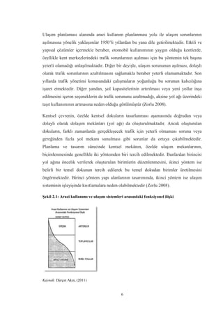 6
Ulaşım planlaması alanında arazi kullanım planlanması yolu ile ulaşım sorunlarının
aşılmasına yönelik yaklaşımlar 1950’li yıllardan bu yana dile getirilmektedir. Etkili ve
yapısal çözümler içermekle beraber, otomobil kullanımının yaygın olduğu kentlerde,
özellikle kent merkezlerindeki trafik sorunlarının aşılması için bu yöntemin tek başına
yeterli olamadığı anlaşılmaktadır. Diğer bir deyişle, ulaşım sorununun aşılması, dolaylı
olarak trafik sorunlarının azaltılmasını sağlamakla beraber yeterli olamamaktadır. Son
yıllarda trafik yönetimi konusundaki çalışmaların yoğunluğu bu sorunun kalıcılığına
işaret etmektedir. Diğer yandan, yol kapasitelerinin artırılması veya yeni yollar inşa
edilmesini içeren seçeneklerin de trafik sorununu azaltmadığı, aksine yol ağı üzerindeki
taşıt kullanımının artmasına neden olduğu görülmüştür (Zorlu 2008).
Kentsel çevrenin, özelde kentsel dokuların tasarlanması aşamasında doğrudan veya
dolaylı olarak dolaşım mekânları (yol ağı) da oluşturulmaktadır. Ancak oluşturulan
dokuların, farklı zamanlarda gerçekleşecek trafik için yeterli olmaması sorunu veya
gereğinden fazla yol mekanı sunulması gibi sorunlar da ortaya çıkabilmektedir.
Planlama ve tasarım sürecinde kentsel mekânın, özelde ulaşım mekanlarının,
biçimlenmesinde genellikle iki yöntemden biri tercih edilmektedir. Bunlardan birincisi
yol ağına öncelik verilerek oluşturulan birimlerin düzenlenmesini, ikinci yöntem ise
belirli bir temel dokunun tercih edilerek bu temel dokudan birimler üretilmesini
öngörmektedir. Birinci yöntem yapı alanlarının tasarımında, ikinci yöntem ise ulaşım
sisteminin işleyişinde kısıtlamalara neden olabilmektedir (Zorlu 2008).
Şekil 2.1: Arazi kullanımı ve ulaşım sistemleri arasındaki fonksiyonel ilişki
Kaynak: Darçın Akın, (2011)
 