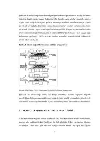 7
Şekilden de anlaşılacağı üzere kentsel yerleşmelerde araziye erişme ve araziyi kullanma
ilişkileri direkt olarak ulaşım bağlantılarıyla ilgilidir. Ana arterler üzerinde araziye
erişim en alt seviyede iken yerel yolların bulunduğu alanlarda insanların araziye erişimi
en yüksek seviyededir. Bir bütün olarak ulaşım sistemleri ve arazi kullanımı ilişkilerini
ele alacak olursak karşılıklı etkileşimden bahsedebiliriz. Ulaşım bağlantıları bir kentin
arazi kullanımının şekillenmesindeki en önemli kriterlerden birisidir. Fakat sadece arazi
kullanımını etkilemez. Farklı aktivite alanları arasındaki sosyo-kültürel ilişkileri de
etkiler (Bkz. Şekil 2.2.).
Şekil 2.2: Ulaşım bağlantılarının sosyo-kültürel çevreye etkisi
Kaynak: Sibel Bülay, (2011) Uluslararası Sürdürülebilir Ulaşım Sempozyumu
Şekilden de anlaşılacağı üzere, iki bölge arasındaki ulaşımı sağlayan bağlantı
genişledikçe, bölgeler arasındaki sosyo-kültürel ilişki, tanıdık ve arkadaşlık ilişkileri de
ters orantılı olarak zayıflamaktadır. Ayrıca kentsel erişimi de ters oranda etkilemektedir.
2.2. KENTSEL ULAŞIM PLANI VE NAZIM PLAN İLİŞKİSİ
Arazi kullanımın iki yönü vardır. Bunlardan ilki, arazi kullanımın deseni, makroformu,
sınırları gibi mekânın fiziksel özellikleri ile ilgili yönüdür. Diğeri ise; üretim, tüketim,
rekreasyon, konaklama gibi mekanın sosyoekonomik tanımı ile ilgili fonksiyonel
 
