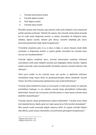 12
i. Yolculuk üretim/çekim modeli
ii. Yolculuk dağılım modeli
iii. Türel dağılım modeli
iv. Yolculuk atama modeli
Öncelikle çalışma alanı homojen yapı gösteren trafik analiz bölgeleri (zon) oluşturacak
şekilde parçalara ayrılmıştır. Modelin ilk aşaması olan yolculuk üretim/çekim kısmında
her bir trafik analiz bölgesinde üretilen ve çekilen yolculuklar bu bölgelerin nüfus,
istihdam, öğrenci sayıları, nüfusun gelir düzeyi, otomobil sahipliliği gibi sosyo-
ekonomik parametrelere bağlı olarak hesaplanmıştır.5
Yolculuklar amaçlarına göre ev-iş, ev-okul, ev-diğer, ev çıkışlı olmayan olarak dörde
ayrılmakta ve bölgelerden üretilen ve çekilen günlük yolculuklar her yolculuk amacı
için ayrı ayrı hesaplanmaktadır.6
Yolculuk dağılım modelinin işlevi, yolculuk üretim/çekim modeliyle belirlenen
yolculukların trafik analiz bölgeleri arasında nasıl dağıldığını tahmin etmektir. Dağılım
modeli sonucunda zonlar arasında günlük yolculukları gösteren yolculuk matrisleri elde
edilmiştir.6
Türel ayrım modeli ise her yolculuk amacı için sayıları ve dağılımları belirlenen
yolculukların hangi ulaşım türleri ile gerçekleştirileceğini tahmin etmektedir. Kocaeli
Ulaşım Ana Planı Çalışmasında toplulaştırılmış logit model kullanılmıştır.6
Yolculuk atama modellerinin amacı ise özel araçlar ve toplu taşım araçları ile yapılacak
yolculukların başlangıç ve son noktaları arasında hangi güzergâhların kullanacağını
belirlemektir. Kocaeli için ise karayolu yolculuk ataması ve toplu taşıma yolculuk atama
modelleri oluşturulmuştur.6
Yolculuk maliyeti olarak genelleştirilmiş maliyet kullanılabilir. Yolculuk ücreti olarak
özel araçlarda benzin, köprü, paralı yol; toplu taşıma da ise bilet ücretleri alınmaktadır.6
Dört aşamalı model sonucunda değişik ulaştırma türleri ile yapılan yolculuk bilgileri
elde edilmiş, çeşitli senaryo alternatifleri için performans göstergeleri hesaplanmıştır.6
5
Boğaziçi Proje 2012, s.42
6
Boğaziçi Proje 2012, s.43
 