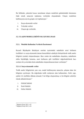 13
Bu bölümde, yukarıda kısaca tanımlanan ulaşım modelinin günümüzdeki durumunu
ifade etmek amacıyla toplanmış verilerden oluşmaktadır. Ulaşım modelinin
kalibrasyonu için üç grupta veri toplanmıştır.7
i. Sosyo-ekonomik veriler
ii. Yolculuk verileri
iii. Ulaşım ağı verileridir.
3.2. ULAŞIM MODELLERİNİN OLUŞTURULMASI
3.2.1. Modelde Kullanılan Verilerin İncelenmesi
Kocaeli Büyükşehir Belediyesi sınırları içerisindeki mahalleler arazi kullanım
özellikleri ve sosyo-ekonomik durum benzerlikleri sebebiyle birleştirilerek trafik analiz
bölgeleri (zonlar) oluşturulmuştur. Bazı zonlar tek mahalleden oluşurken, mahallenin
nüfus büyüklüğü, konumu, arazi kullanımı gibi özellikleri değerlendirilerek bazı
zonların iki ya da daha fazla mahalleden oluşturulmasına karar verilmiştir.8
3.2.1.1. Sosyo-ekonomik veriler
Trafik analiz bölgelerinin yanı sıra, model kalibrasyonu amacıyla, çalışma alanı üst
bölgelere ayrılmıştır. Bu doğrultuda trafik zonlarının alan kullanımları, fiziki yapı,
eşikler vb. özellikler dikkate alınarak 3 üst bölge oluşturulmuş ve bu bölgeler sektörler
olarak adlandırılmıştır.8
i. Gölcük Sektörü
ii. İzmit Sektörü
iii. Gebze Sektörü
7
Boğaziçi Proje 2012, s.43
8
Boğaziçi Proje 2012, s.44
 