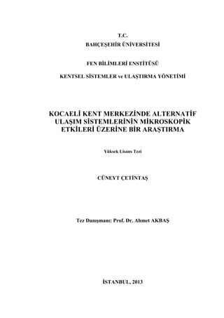 T.C.
BAHÇEŞEHİR ÜNİVERSİTESİ
FEN BİLİMLERİ ENSTİTÜSÜ
KENTSEL SİSTEMLER ve ULAŞTIRMA YÖNETİMİ
KOCAELİ KENT MERKEZİNDE ALTERNATİF
ULAŞIM SİSTEMLERİNİN MİKROSKOPİK
ETKİLERİ ÜZERİNE BİR ARAŞTIRMA
Yüksek Lisans Tezi
CÜNEYT ÇETİNTAŞ
Tez Danışmanı: Prof. Dr. Ahmet AKBAŞ
İSTANBUL, 2013
 