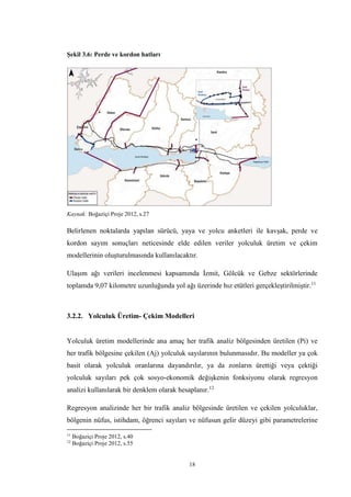 18
Şekil 3.6: Perde ve kordon hatları
Kaynak: Boğaziçi Proje 2012, s.27
Belirlenen noktalarda yapılan sürücü, yaya ve yolcu anketleri ile kavşak, perde ve
kordon sayım sonuçları neticesinde elde edilen veriler yolculuk üretim ve çekim
modellerinin oluşturulmasında kullanılacaktır.
Ulaşım ağı verileri incelenmesi kapsamında İzmit, Gölcük ve Gebze sektörlerinde
toplamda 9,07 kilometre uzunluğunda yol ağı üzerinde hız etütleri gerçekleştirilmiştir.11
3.2.2. Yolculuk Üretim- Çekim Modelleri
Yolculuk üretim modellerinde ana amaç her trafik analiz bölgesinden üretilen (Pi) ve
her trafik bölgesine çekilen (Aj) yolculuk sayılarının bulunmasıdır. Bu modeller ya çok
basit olarak yolculuk oranlarına dayandırılır, ya da zonların ürettiği veya çektiği
yolculuk sayıları pek çok sosyo-ekonomik değişkenin fonksiyonu olarak regresyon
analizi kullanılarak bir denklem olarak hesaplanır.12
Regresyon analizinde her bir trafik analiz bölgesinde üretilen ve çekilen yolculuklar,
bölgenin nüfus, istihdam, öğrenci sayıları ve nüfusun gelir düzeyi gibi parametrelerine
11
Boğaziçi Proje 2012, s.40
12
Boğaziçi Proje 2012, s.55
 