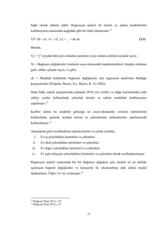 19
bağlı olarak tahmin edilir. Regresyon analizi ile üretim ve çekim modellerinin
kalibrasyonu sonucunda aşağıdaki gibi bir ilişki oluşturulur:13
YJ= a0 + a1. x1 + a2 .x2 + ... + ak.xk (3.1)
Burada,
Yj = “j” seyahat türü için zonlarda yaratılan (veya zonlara çekilen) seyahat sayısı
Xi = Bağımsız değişkenler (zonların sosyo-ekonomik karakteristikleri, örneğin ortalama
gelir, nüfus, çalışan sayısı, vs gibi)
ak = Modelde kullanılan bağımsız değişkenler için regresyon analizinin bulduğu
katsayılarıdır (Walpole, Myers, S.L. Myers, K. Ye 2002).
Hane halkı anketi çalışmasında toplanan 2010 yılı verileri ve diğer kurumlardan elde
edilen veriler kullanılarak yolculuk üretim ve çekim modelleri kalibrasyonu
yapılmıştır.13
Kalibre edilen bu modeller geleceğe ait sosyo-ekonomik verilerin tahminlerini
kullanılarak, gelecek seyahat üretim ve çekimlerinin tahminlerinin yapılmasında
kullanılmıştır.13
Amaçlarına göre sınıflandırma yapılan üretim ve çekim sınıfları,
i. Ev-iş yolculukları üretimleri ve çekimleri
ii. Ev-okul yolculukları üretimleri ve çekimleri,
iii. Ev-diğer yolculukları üretimleri ve çekimleri,
iv. Ev uçlu olmayan yolculukların üretimleri ve çekimleri olarak sınıflandırılmıştır.
Regresyon analizi sonucunda her bir bağımsız değişken için, modeli en iyi şekilde
açıklayan bağımlı değişkenler ve katsayılar ile oluşturulmuş elde edilen model
denklemleri, Tablo 3.4’ de verilmiştir.14
13
Boğaziçi Proje 2012, s.55
14
Boğaziçi Proje 2012, s.57
 