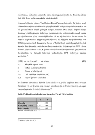 23
modellerinde kullanılmış ve yeni bir atama ile sonuçlandırılmıştır. Ve döngü bu şekilde
belirli bir denge sağlayıncaya kadar sürdürülmüştür.
Atamada kullanılan yöntem “Equilibrium (Denge)” atama yöntemidir. Bu yöntem temel
olarak ulaşım ağ üzerinde olası tüm güzergâhlarda bir maliyet dengesi oluşturmaktır. Bu
tür çalışmalarda en önemli güzergâh maliyeti zamandır. Daha önceki dağılım modeli
kısmında belirtilen direnim fonksiyonu zaman maliyetini göstermektedir. Ancak burada
yer ağın hızından gelen zaman değişkeninin bir yol ağı üzerindeki hacim artması ile
kapasite doğrultusunda değişmesi gerekmektedir. Bu değişimin hesaplanabilmesi için
BPR fonksiyonu olarak da geçen ve Bureau of Public Roads tarafından geliştirilen link
kapasite fonksiyonudur. Aşağıda yer alan fonksiyondaki değişkenler için 2007 yılında
İstanbul için hazırlanan “Link Kapasite Fonksiyonlarının Geliştirilmesi” çalışmasından
faydalanılmış ve buradaki katsayılar kullanılmıştır. BPR fonksiyonu aşağıda
verilmiştir.20
(BPR) tcur= t0. (1+a.satb
) sat= q/qmax (3.3)
tcur : Sıkışıklık seyahat süresi
t0 : Serbest akım seyahat süresi
q : Atanan seyahat hacmi
qmax : Link kapasitesi (oto birim/ yön)
a, b : Hacim/ gecikme katsayıları
Bu denklem kapsamında Serbest akım hızları ve Kapasite değerleri daha önceden
hazırlanan yol ağı türlerine göre ayrı ayrı tanımlanmıştır. α, β katsayıları için adı geçen
çalışmada yer alan değerler kullanılmıştır.20
Tablo 3.7: Link Kapasite Fonksiyonu Katsayıları-Yol Ağı Türlerine Göre
a b
Otoyollar 1 3.84
Kentiçi Hız Yolları 0.16 3.84
Diğer Arterler 0.92 3.46
Kaynak: Boğaziçi Proje 2012, s.73
20
Boğaziçi Proje 2012, s.73
 