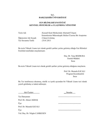 T.C.
BAHÇEŞEHİR ÜNİVERSİTESİ
FEN BİLİMLERİ ENSTİTÜSÜ
KENTSEL SİSTEMLER ve ULAŞTIRMA YÖNETİMİ
Tezin Adı : Kocaeli Kent Merkezinde Alternatif Ulaşım
Sistemlerinin Mikroskopik Etkileri Üzerine Bir Araştırma
Öğrencinin Adı Soyadı : Cüneyt Çetintaş
Tez Savunma Tarihi : 25.01.2013
Bu tezin Yüksek Lisans tezi olarak gerekli şartları yerine getirmiş olduğu Fen Bilimleri
Enstitüsü tarafından onaylanmıştır.
Doç. Dr. Tunç BOZBURA
Enstitü Müdürü
İmza
Bu tezin Yüksek Lisans tezi olarak gerekli şartları yerine getirmiş olduğunu onaylarım.
Prof. Dr. Mustafa ILICALI
Program Koordinatörü
İmza
Bu Tez tarafımızca okunmuş, nitelik ve içerik açısından bir Yüksek Lisans tezi olarak
yeterli görülmüş ve kabul edilmiştir.
Jüri Üyeleri __ İmzalar
Tez Danışmanı -----------------------------------
Prof. Dr. Ahmet AKBAŞ
Üye -----------------------------------
Prof. Dr. Mustafa ILICALI
Üye -----------------------------------
Yrd. Doç. Dr. Nilgün CAMKESEN
 