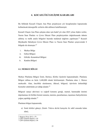 25
4. KOCAELİ İLİ GELİŞME KARARLARI
Bu bölümde Kocaeli Ulaşım Ana Planı projeksiyon yılı hesaplamaları kapsamında
kullanılacak demografik verilerin elde edilmesi hedeflenmiştir.
Kocaeli Ulaşım Ana Planı çalışma alanı için hedef yılı olan 2025 yılına ilişkin veriler,
Nazım İmar Planları ve Çevre Düzeni Planı projeksiyonları doğrultusunda tahmin
edilmiş ve trafik analiz bölgeleri bazında mekânsal dağılımı yapılmıştır.21
Kocaeli
Büyükşehir Belediyesi Çevre Düzeni Planı ve Nazım İmar Planları çerçevesinde 4
bölgede ele alınmıştır.22
i. Merkez Bölge
ii. Gebze Bölgesi
iii. Gölcük- Karamürsel Bölgesi
iv. Kandıra Bölgesi
4.1. MERKEZ BÖLGE
Merkez Planlama Bölgesi İzmit, Derince, Körfez ilçelerini kapsamaktadır. Planlama
Bölgesi nüfusu en fazla 1,640,000 olarak belirlenmiştir. Planlama alanı 1. Derece
merkezdir. Alan, öncelikle uluslararası, ülkesel, bölgesel; işlevlerin üstlenildiği
hizmetler sektörünün yer aldığı alandır.23
Bölgesel sanayi aktivitesi ve coğrafi konumu gereği, mamul, hammadde üretimi
depolanması ile birlikte hizmet sunumu, tanıtımı, pazarlanması, taşınması faaliyetlerinin
yoğun yapıldığı alandır.23
Planlama bölgesi kapsamında;
a) İzmit körfezi güneyi, (İzmit- Yalova devlet karayolu ile sahil arasında kalan
alan),
21
Boğaziçi Proje 2012, s.79
22
ÇDP Açıklama Raporu, s.95
23
ÇDP Açıklama Raporu, s.96
 