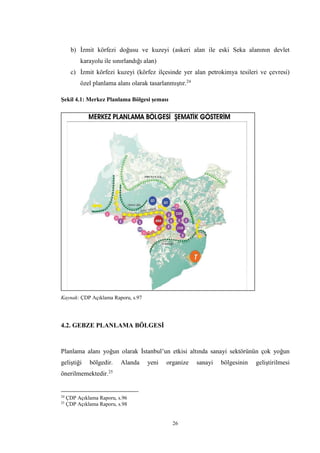 26
b) İzmit körfezi doğusu ve kuzeyi (askeri alan ile eski Seka alanının devlet
karayolu ile sınırlandığı alan)
c) İzmit körfezi kuzeyi (körfez ilçesinde yer alan petrokimya tesileri ve çevresi)
özel planlama alanı olarak tasarlanmıştır.24
Şekil 4.1: Merkez Planlama Bölgesi şeması
Kaynak: ÇDP Açıklama Raporu, s.97
4.2. GEBZE PLANLAMA BÖLGESİ
Planlama alanı yoğun olarak İstanbul’un etkisi altında sanayi sektörünün çok yoğun
geliştiği bölgedir. Alanda yeni organize sanayi bölgesinin geliştirilmesi
önerilmemektedir.25
24
ÇDP Açıklama Raporu, s.96
25
ÇDP Açıklama Raporu, s.98
 