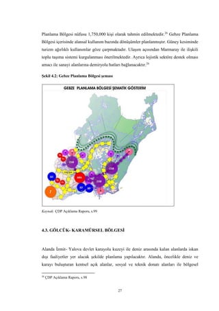 27
Planlama Bölgesi nüfusu 1,750,000 kişi olarak tahmin edilmektedir.26
Gebze Planlama
Bölgesi içerisinde alansal kullanım bazında dönüşümler planlanmıştır. Güney kesiminde
turizm ağırlıklı kullanımlar göze çarpmaktadır. Ulaşım açısından Marmaray ile ilişkili
toplu taşıma sistemi kurgulanması önerilmektedir. Ayrıca lojistik sektöre destek olması
amacı ile sanayi alanlarına demiryolu hatları bağlanacaktır.26
Şekil 4.2: Gebze Planlama Bölgesi şeması
Kaynak: ÇDP Açıklama Raporu, s.99
4.3. GÖLCÜK- KARAMÜRSEL BÖLGESİ
Alanda İzmit- Yalova devlet karayolu kuzeyi ile deniz arasında kalan alanlarda iskan
dışı faaliyetler yer alacak şekilde planlama yapılacaktır. Alanda, öncelikle deniz ve
karayı buluşturan kentsel açık alanlar, sosyal ve teknik donatı alanları ile bölgesel
26
ÇDP Açıklama Raporu, s.98
 