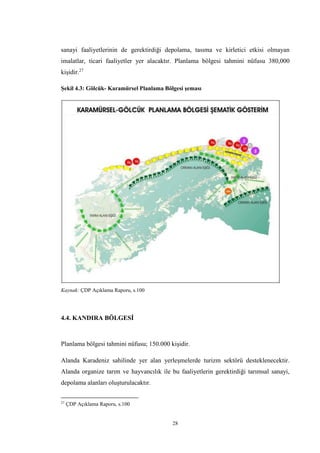 28
sanayi faaliyetlerinin de gerektirdiği depolama, tasıma ve kirletici etkisi olmayan
imalatlar, ticari faaliyetler yer alacaktır. Planlama bölgesi tahmini nüfusu 380,000
kişidir.27
Şekil 4.3: Gölcük- Karamürsel Planlama Bölgesi şeması
Kaynak: ÇDP Açıklama Raporu, s.100
4.4. KANDIRA BÖLGESİ
Planlama bölgesi tahmini nüfusu; 150.000 kişidir.
Alanda Karadeniz sahilinde yer alan yerleşmelerde turizm sektörü desteklenecektir.
Alanda organize tarım ve hayvancılık ile bu faaliyetlerin gerektirdiği tarımsal sanayi,
depolama alanları oluşturulacaktır.
27
ÇDP Açıklama Raporu, s.100
 