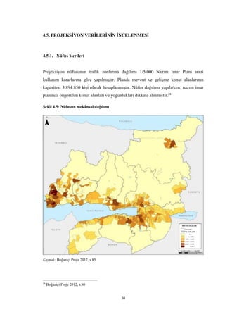 30
4.5. PROJEKSİYON VERİLERİNİN İNCELENMESİ
4.5.1. Nüfus Verileri
Projeksiyon nüfusunun trafik zonlarına dağılımı 1/5.000 Nazım İmar Planı arazi
kullanım kararlarına göre yapılmıştır. Planda mevcut ve gelişme konut alanlarının
kapasitesi 3.894.850 kişi olarak hesaplanmıştır. Nüfus dağılımı yapılırken; nazım imar
planında öngörülen konut alanları ve yoğunlukları dikkate alınmıştır.28
Şekil 4.5: Nüfusun mekânsal dağılımı
Kaynak: Boğaziçi Proje 2012, s.85
28
Boğaziçi Proje 2012, s.80
 