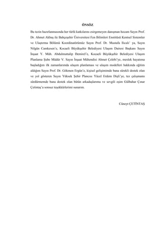 ÖNSÖZ
Bu tezin hazırlanmasında her türlü katkılarını esirgemeyen danışman hocam Sayın Prof.
Dr. Ahmet Akbaş ile Bahçeşehir Üniversitesi Fen Bilimleri Enstitüsü Kentsel Sistemler
ve Ulaştırma Bölümü Koordinatörümüz Sayın Prof. Dr. Mustafa Ilıcalı’ ya, Sayın
Nilgün Camkesen’e, Kocaeli Büyükşehir Belediyesi Ulaşım Dairesi Başkanı Sayın
İnşaat Y. Müh. Abdulmuttalip Demirel’e, Kocaeli Büyükşehir Belediyesi Ulaşım
Planlama Şube Müdür V. Sayın İnşaat Mühendisi Ahmet Çelebi’ye, meslek hayatıma
başladığım ilk zamanlarımda ulaşım planlaması ve ulaşım modelleri hakkında eğitim
aldığım Sayın Prof. Dr. Gökmen Ergün’e, kişisel gelişimimde bana sürekli destek olan
ve yol gösteren Sayın Yüksek Şehir Plancısı Yücel Erdem Dişli’ye, tez çalışmamı
sürdürmemde bana destek olan bütün arkadaşlarıma ve sevgili eşim Gülbahar Çınar
Çetintaş’a sonsuz teşekkürlerimi sunarım.
Cüneyt ÇETİNTAŞ
 
