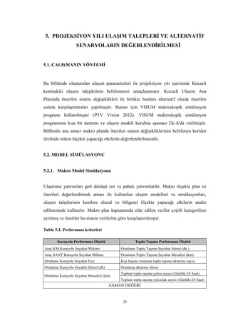 35
5. PROJEKSİYON YILI ULAŞIM TALEPLERİ VE ALTERNATİF
SENARYOLARIN DEĞERLENDİRİLMESİ
5.1. ÇALIŞMANIN YÖNTEMİ
Bu bölümde oluşturulan ulaşım parametreleri ile projeksiyon yılı içerisinde Kocaeli
kentindeki ulaşım taleplerinin belirlenmesi amaçlanmıştır. Kocaeli Ulaşım Ana
Planında önerilen sistem değişiklikleri ile birlikte bunlara alternatif olarak önerilen
sistem karşılaştırmaları yapılmıştır. Bunun için VISUM makroskopik simülasyon
programı kullanılmıştır (PTV Vision 2012). VISUM makroskopik simülasyon
programının kısa bir tanıtımı ve ulaşım modeli kurulma aşaması Ek-A'da verilmiştir.
Bölümün ana amacı makro planda önerilen sistem değişikliklerinin belirlenen koridor
özelinde mikro ölçekte yapacağı etkilerin değerlendirilmesidir.
5.2. MODEL SİMÜLASYONU
5.2.1. Makro Model Simülasyonu
Ulaştırma yatırımları geri dönüşü zor ve pahalı yatırımlardır. Makro ölçekte plan ve
önerileri değerlendirmek amacı ile kullanılan ulaşım modelleri ve simülasyonları,
ulaşım taleplerinin kentlere ulusal ve bölgesel ölçekte yapacağı etkilerin analiz
edilmesinde kullanılır. Makro plan kapsamında elde edilen veriler çeşitli kategorilere
ayrılmış ve öneriler bu sistem verilerine göre karşılaştırılmıştır.
Tablo 5.1: Performans kriterleri
Karayolu Performans Ölçütü Toplu Taşıma Performans Ölçütü
Araç KM Karayolu Seyahat Miktarı Ortalama Toplu Taşıma Seyahat Süresi (dk.)
Araç SAAT Karayolu Seyahat Miktarı Ortalama Toplu Taşıma Seyahat Mesafesi (km)
Ortalama Karayolu Seyahat Hızı Kişi başına ortalama toplu taşıma aktarma sayısı
Ortalama Karayolu Seyahat Süresi (dk) Ortalama aktarma süresi
Ortalama Karayolu Seyahat Mesafesi (km)
Toplam toplu taşıma yolcu sayısı (Günlük-24 Saat)
Toplam toplu taşıma yolculuk sayısı (Günlük-24 Saat)
ZAMAN DEĞERİ
 