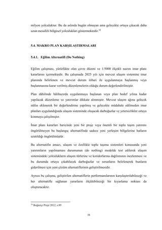 38
milyon yolculuktur. Bu da aslında bugün olmayan ama gelecekte ortaya çıkacak daha
uzun mesafeli bölgesel yolculukları göstermektedir.34
5.4. MAKRO PLAN KARŞILAŞTIRMALARI
5.4.1. Eğilim Alternatifi (Do Nothing)
Eğilim çalışması, yürürlükte olan çevre düzeni ve 1/5000 ölçekli nazım imar planı
kararlarını içermektedir. Bu çalışmada 2025 yılı için mevcut ulaşım sistemine imar
planında belirlenen ve mevcut durum itibari ile uygulanmaya başlanmış veya
başlanmasına karar verilmiş düzenlemelerin olduğu durum değerlendirilmiştir.
Plan dâhilinde hâlihazırda uygulanmaya başlanan veya plan hedef yılına kadar
yapılacak düzenleme ve yatırımlar dikkate alınmıştır. Mevcut ulaşım ağına gelecek
nüfus eklenerek bir değerlendirme yapılmış ve gelecekte müdahale edilmeden imar
planları uygulandığında ulaşım sisteminde oluşacak darboğazlar ve yetersizlikler ortaya
konmaya çalışılmıştır.
İmar planı kararları haricinde yeni bir proje veya önemli bir toplu taşım yatırımı
öngörülmeyen bu başlangıç alternatifinde sadece yeni yerleşim bölgelerine hatların
uzatıldığı öngörülmüştür.
Bu alternatifin amacı, ulaşım ve özellikle toplu taşıma sistemleri konusunda yeni
yatırımların yapılmaması durumunun (do nothing) modelde test edilerek ulaşım
sistemindeki yolculukların ulaşım türlerine ve koridorlarına dağılımının incelenmesi ve
bu durumda ortaya çıkabilecek darboğazlar ve sorunların belirlenerek bunların
giderilmesi için yeni çözüm alternatiflerinin geliştirilmesidir.
Ayrıca bu çalışma, geliştirilen alternatiflerin performanslarının karşılaştırılabileceği ve
her alternatifle sağlanan yararların ölçülebileceği bir kıyaslama noktası da
oluşturacaktır.
34
Boğaziçi Proje 2012, s.89
 