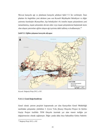 39
Mevcut karayolu ağı ve planlanan karayolu şebekesi Şekil 5.1.’de verilmiştir. İmar
planları ile öngörülen yeni aksların yanı sıra Kocaeli Büyükşehir Belediyesi ve diğer
yatırımcı kuruluşlar (Karayolları, ilçe belediyeleri vb.) tarafın inşaat çalışmalarını yeni
tamamlanmış, inşaat çalışmaları devam eden veya inşaat çalışmalarına başlanmak üzere
olan ulaşım yatırımları eğilim ulaşım ağı içerisine dahil edilmiş ve kodlanmıştır.35
Şekil 5.1: Eğilim çalışması karayolu altyapısı
Kaynak: Boğaziçi Proje 2012, s.103
5.4.1.1. Genel değerlendirme
Genel olarak yatırım projeleri kapsamında yer alan Karayolları Genel Müdürlüğü
tarafından çalışmaları yürütülen 3. Çevre Yolu (Kuzey Otoyolu) Projesi ile Körfez
Geçişi Projesi özellikle TEM Otoyolu üzerinde yer alan transit trafiğin yer
değiştirmesine olanak sağlamıştır. Diğer yanda daha önce bahsedilen Gebze Sektörü-
35
Boğaziçi Proje 2012, s.102
 