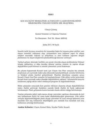 iv
ÖZET
KOCAELİ KENT MERKEZİNDE ALTERNATİF ULAŞIM SİSTEMLERİNİN
MİKROSKOPİK ETKİLERİ ÜZERİNE BİR ARAŞTIRMA
Cüneyt Çetintaş
Kentsel Sistemler ve Ulaştırma Yönetimi
Tez Danışmanı: Prof. Dr. Ahmet AKBAŞ
Şubat 2013, 96 Sayfa
İnsanlık tarihi boyunca nesnelerin bir konumdan başka bir konuma gitme şekilleri yani
ulaşım sistemleri irdelenmiş olup, yerleşmelerin arazi kullanım yapısı ile ulaşım
talepleri arasındaki ilişkinin iyi anlaşılması ve arazi kullanım yapısının dengeli
planlanması ile ulaşım taleplerinin planlanabileceği kanısına varılmıştır.
Tarihsel gelişim sürecinde özellikle son çeyrek yüzyılda ulaşım problemlerine bilimsel
üslupla yaklaşılmış ve daha önceden deneme yanılma yöntemi ile yapılan altyapı
değişiklikleri çeşitli bilimsel ve istastiki yöntemlere yerini bırakmıştır.
Bu çalışma kapsamında Kocaeli kenti için Ulaşım Ana Planı sonuçları baz alınarak
projeksiyon yılı içerisinde makro plan düzeyinde karşılaşılabilecek sorunlar belirlenmiş
ve birtakım çözüm önerileri geliştirilmiştir. Önerilen düzenleme sonuçları ayrıca
Kocaeli Ulaşım Ana Planı sonuçları ile karşılaştırılmıştır. Elde edilen veriler neticesinde
Kocaeli kenti içerisinde makro plandaki değişikliklerin yaklaşık 3 kilometrelik karayolu
koridoruna yaptığı etkiler mikro simülasyon programı ile değerlendirilmiştir.
Bütün çalışmalar sonucunda kent genelini etkileyen ulaştırma altyapı değişikliklerinin
makro ölçekte getireceği faydaların yanında küçük ölçekte de fayda sağlayacağı
belirlenmiştir. Planlı gelişmenin kentin üzerinde olumlu etkileri olduğu belirlenmiştir.
Yapılan çalışmalar pahalı toplu taşıma altyapı yatırımları yapılması durumunda da özel
araç kullanımının belirli bir orana kadar düşürülebileceğini göstermiştir. Elde edilen
sonuçlar değerlendirildiğinde planlı altyapı yatırımları ile uzun omurga hatlarının uzun
mesafede özel araç kullanımını düşürdüğünü aynı zamanda kısa mesafede özel araç
kullanımını arttırdığı belirlenmiştir.
Anahtar Kelimeler: Ulaşım, Kentsel Doku, Seyahat Talebi, Kocaeli.
 