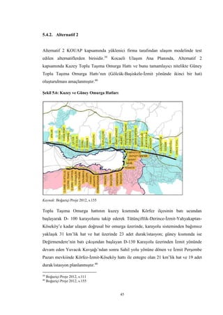 45
5.4.2. Alternatif 2
Alternatif 2 KOUAP kapsamında yüklenici firma tarafından ulaşım modelinde test
edilen alternatiflerden birisidir.39
Kocaeli Ulaşım Ana Planında, Alternatif 2
kapsamında Kuzey Toplu Taşıma Omurga Hattı ve bunu tamamlayıcı nitelikte Güney
Toplu Taşıma Omurga Hattı’nın (Gölcük-Başiskele-İzmit yönünde ikinci bir hat)
oluşturulması amaçlanmıştır.40
Şekil 5.6: Kuzey ve Güney Omurga Hatları
Kaynak: Boğaziçi Proje 2012, s.155
Toplu Taşıma Omurga hattının kuzey kısmında Körfez ilçesinin batı ucundan
başlayarak D- 100 karayolunu takip ederek Tütünçiftlik-Derince-İzmit-Yahyakaptan-
Köseköy’e kadar ulaşan doğrusal bir omurga üzerinde, karayolu sisteminden bağımsız
yaklaşık 31 km’lik hat ve hat üzerinde 23 adet durak/istasyon; güney kısmında ise
Değirmendere’nin batı çıkışından başlayan D-130 Karayolu üzerinden İzmit yönünde
devam eden Yuvacık Kavşağı’ndan sonra Sahil yolu yönüne dönen ve İzmit Perşembe
Pazarı mevkiinde Körfez-İzmit-Köseköy hattı ile entegre olan 21 km’lik hat ve 19 adet
durak/istasyon planlanmıştır.40
39
Boğaziçi Proje 2012, s.111
40
Boğaziçi Proje 2012, s.155
 