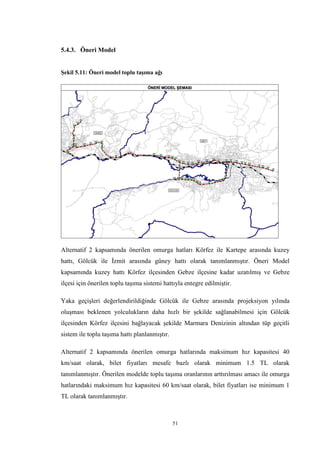 51
5.4.3. Öneri Model
Şekil 5.11: Öneri model toplu taşıma ağı
Alternatif 2 kapsamında önerilen omurga hatları Körfez ile Kartepe arasında kuzey
hattı, Gölcük ile İzmit arasında güney hattı olarak tanımlanmıştır. Öneri Model
kapsamında kuzey hattı Körfez ilçesinden Gebze ilçesine kadar uzatılmış ve Gebze
ilçesi için önerilen toplu taşıma sistemi hattıyla entegre edilmiştir.
Yaka geçişleri değerlendirildiğinde Gölcük ile Gebze arasında projeksiyon yılında
oluşması beklenen yolculukların daha hızlı bir şekilde sağlanabilmesi için Gölcük
ilçesinden Körfez ilçesini bağlayacak şekilde Marmara Denizinin altından tüp geçitli
sistem ile toplu taşıma hattı planlanmıştır.
Alternatif 2 kapsamında önerilen omurga hatlarında maksimum hız kapasitesi 40
km/saat olarak, bilet fiyatları mesafe bazlı olarak minimum 1.5 TL olarak
tanımlanmıştır. Önerilen modelde toplu taşıma oranlarının arttırılması amacı ile omurga
hatlarındaki maksimum hız kapasitesi 60 km/saat olarak, bilet fiyatları ise minimum 1
TL olarak tanımlanmıştır.
 