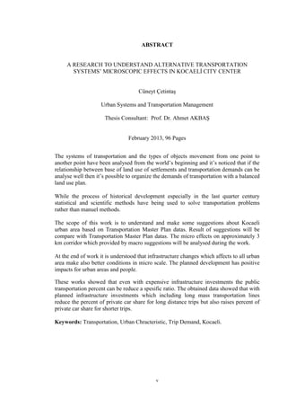 v
ABSTRACT
A RESEARCH TO UNDERSTAND ALTERNATIVE TRANSPORTATION
SYSTEMS’ MICROSCOPIC EFFECTS IN KOCAELİ CITY CENTER
Cüneyt Çetintaş
Urban Systems and Transportation Management
Thesis Consultant: Prof. Dr. Ahmet AKBAŞ
February 2013, 96 Pages
The systems of transportation and the types of objects movement from one point to
another point have been analysed from the world’s beginning and it’s noticed that if the
relationship between base of land use of settlements and transportation demands can be
analyse well then it’s possible to organize the demands of transportation with a balanced
land use plan.
While the process of historical development especially in the last quarter century
statistical and scientific methods have being used to solve transportation problems
rather than manuel methods.
The scope of this work is to understand and make some suggestions about Kocaeli
urban area based on Transportation Master Plan datas. Result of suggestions will be
compare with Transportation Master Plan datas. The micro effects on approximately 3
km corridor which provided by macro suggestions will be analysed during the work.
At the end of work it is understood that infrastructure changes which affects to all urban
area make also better conditions in micro scale. The planned development has positive
impacts for urban areas and people.
These works showed that even with expensive infrastructure investments the public
transportation percent can be reduce a spesific ratio. The obtained data showed that with
planned infrastructure investments which including long mass transportation lines
reduce the percent of private car share for long distance trips but also raises percent of
private car share for shorter trips.
Keywords: Transportation, Urban Chracteristic, Trip Demand, Kocaeli.
 
