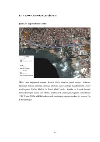 56
5.5. MİKRO PLAN DEĞERLENDİRMESİ
Şekil 5.16: Değerlendirilen koridor
Mikro plan değerlendirmesinde Kocaeli ilinde önerilen genel omurga hatlarının
belirlenen koridor üzerinde yapacağı etkilerin analiz edilmesi hedeflenmiştir. Mikro
simülasyonda Eğilim Modeli ile Öneri Model verileri koridor ve kavşak bazında
karşılaştırılmıştır. Bunun için VISSIM mikroskopik simülasyon programı kullanılmıştır
(PTV Vision 2012). VISSIM mikroskopik simülasyon programının kısa bir tanıtımı Ek-
B'de verilmiştir.
 