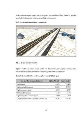 59
Makro plandan gelen koridor hacim değerleri incelendiğinde Öneri Model’in koridor
genelinde özel otomobil kullanımını azalttığı belirlenmiştir.
Şekil 5.19: Koridor simülasyonu (Vissim 5.40)
5.5.1. Genel Koridor Analizi
Eğilim Modeli ve Öneri Model 2025 yılı değerlerine göre yapılan simülasyonlar
neticesinde elde edilen performans verileri aşağıdaki tabloda verilmiştir.
Tablo 5.12: Genel koridor verileri karşılaştırması (2025 yılı için)
Koridor Performans Kriterleri Eğilim Modeli Öneri Model
Toplam araç 19,875 16,455
Toplam araç kilometresi 30,832 27,369
Toplam zaman (saat) 2,608 2,145
Ortalama Hız (km/sa) 11.82 13.52
Toplam Gecikme Zamanı (saat) 2,070 1,719
Araç Başına Ortalama Gecikme Zamanı (sn) 195.02 138.32
 
