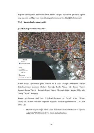 60
Yapılan simülasyonlar neticesinde Öneri Model altyapısı ile koridor genelinde toplam
araç sayısının azaldığı, buna bağlı olarak gecikme oranlarının düştüğü belirlenmiştir.
5.5.2. Kavşak Performans Analizi
Şekil 5.20: Değerlendirilen kavşaklar
Mikro model kapsamında genel koridor ve 6 adet kavşağın performans verileri
değerlendirmeye alınmıştır (Halkevi Kavşağı, Leyla Atakan Cd.- Kuzey Yanyol
Kavşağı, Kuzey Yanyol 1 Kavşağı, Kuzey Yanyol 2 Kavşağı, Güney Yanyol 1 Kavşağı,
Güney Yanyol 2 Kavşağı).
Kavşak performans verilerinin değerlendirilmesinde en önemli kriter “Hizmet
Düzeyi”dir. Hizmet seviyesini tespitinde aşağıdaki kurallar uygulanmalıdır (TS 12008
1996, s.2):
- Hizmet seviyesi tespit edilen yolun incelenen kesimindeki hacim ve kapasite
değerinde "Oto Birim (OB)/h" birimi kullanılmalıdır.
 