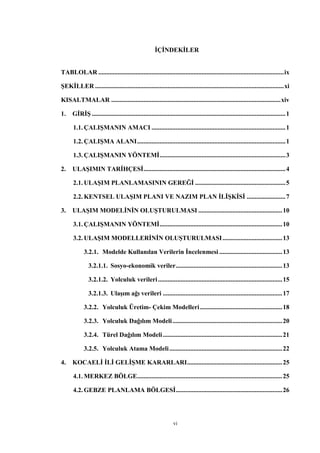 vi
İÇİNDEKİLER
TABLOLAR ...................................................................................................................ix
ŞEKİLLER .....................................................................................................................xi
KISALTMALAR .........................................................................................................xiv
1. GİRİŞ ........................................................................................................................1
1.1. ÇALIŞMANIN AMACI ...................................................................................1
1.2. ÇALIŞMA ALANI............................................................................................1
1.3. ÇALIŞMANIN YÖNTEMİ..............................................................................3
2. ULAŞIMIN TARİHÇESİ........................................................................................4
2.1. ULAŞIM PLANLAMASININ GEREĞİ ........................................................5
2.2. KENTSEL ULAŞIM PLANI VE NAZIM PLAN İLİŞKİSİ ........................7
3. ULAŞIM MODELİNİN OLUŞTURULMASI ....................................................10
3.1. ÇALIŞMANIN YÖNTEMİ............................................................................10
3.2. ULAŞIM MODELLERİNİN OLUŞTURULMASI.....................................13
3.2.1. Modelde Kullanılan Verilerin İncelenmesi .......................................13
3.2.1.1. Sosyo-ekonomik veriler..................................................................13
3.2.1.2. Yolculuk verileri.............................................................................15
3.2.1.3. Ulaşım ağı verileri ..........................................................................17
3.2.2. Yolculuk Üretim- Çekim Modelleri...................................................18
3.2.3. Yolculuk Dağılım Modeli....................................................................20
3.2.4. Türel Dağılım Modeli..........................................................................21
3.2.5. Yolculuk Atama Modeli......................................................................22
4. KOCAELİ İLİ GELİŞME KARARLARI...........................................................25
4.1. MERKEZ BÖLGE..........................................................................................25
4.2. GEBZE PLANLAMA BÖLGESİ..................................................................26
 