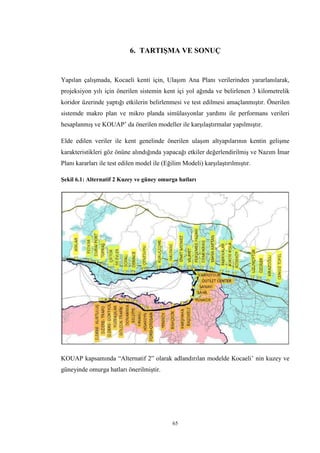 65
6. TARTIŞMA VE SONUÇ
Yapılan çalışmada, Kocaeli kenti için, Ulaşım Ana Planı verilerinden yararlanılarak,
projeksiyon yılı için önerilen sistemin kent içi yol ağında ve belirlenen 3 kilometrelik
koridor üzerinde yaptığı etkilerin belirlenmesi ve test edilmesi amaçlanmıştır. Önerilen
sistemde makro plan ve mikro planda simülasyonlar yardımı ile performans verileri
hesaplanmış ve KOUAP’ da önerilen modeller ile karşılaştırmalar yapılmıştır.
Elde edilen veriler ile kent genelinde önerilen ulaşım altyapılarının kentin gelişme
karakteristikleri göz önüne alındığında yapacağı etkiler değerlendirilmiş ve Nazım İmar
Planı kararları ile test edilen model ile (Eğilim Modeli) karşılaştırılmıştır.
Şekil 6.1: Alternatif 2 Kuzey ve güney omurga hatları
KOUAP kapsamında “Alternatif 2” olarak adlandırılan modelde Kocaeli’ nin kuzey ve
güneyinde omurga hatları önerilmiştir.
 