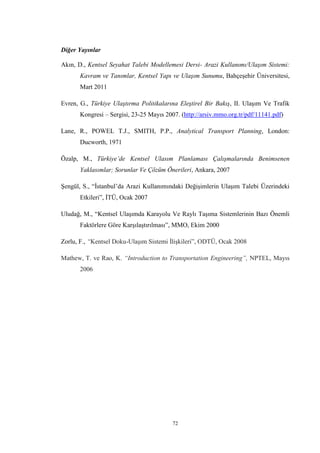 72
Diğer Yayınlar
Akın, D., Kentsel Seyahat Talebi Modellemesi Dersi- Arazi Kullanımı/Ulaşım Sistemi:
Kavram ve Tanımlar, Kentsel Yapı ve Ulaşım Sunumu, Bahçeşehir Üniversitesi,
Mart 2011
Evren, G., Türkiye Ulaştırma Politikalarına Eleştirel Bir Bakış, II. Ulaşım Ve Trafik
Kongresi – Sergisi, 23-25 Mayıs 2007. (http://arsiv.mmo.org.tr/pdf/11141.pdf)
Lane, R., POWEL T.J., SMITH, P.P., Analytical Transport Planning, London:
Ducworth, 1971
Özalp, M., Türkiye’de Kentsel Ulasım Planlaması Çalışmalarında Benimsenen
Yaklasımlar; Sorunlar Ve Çözüm Önerileri, Ankara, 2007
Şengül, S., “İstanbul’da Arazi Kullanımındaki Değişimlerin Ulaşım Talebi Üzerindeki
Etkileri”, İTÜ, Ocak 2007
Uludağ, M., “Kentsel Ulaşımda Karayolu Ve Raylı Taşıma Sistemlerinin Bazı Önemli
Faktörlere Göre Karşılaştırılması”, MMO, Ekim 2000
Zorlu, F., “Kentsel Doku-Ulaşım Sistemi İlişkileri”, ODTÜ, Ocak 2008
Mathew, T. ve Rao, K. “Introduction to Transportation Engineering”, NPTEL, Mayıs
2006
 