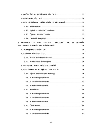 vii
4.3. GÖLCÜK- KARAMÜRSEL BÖLGESİ.......................................................27
4.4. KANDIRA BÖLGESİ ....................................................................................28
4.5. PROJEKSİYON VERİLERİNİN İNCELENMESİ....................................30
4.5.1. Nüfus Verileri ......................................................................................30
4.5.2. İşgücü ve İstihdam Tahminleri ..........................................................32
4.5.3. Öğrenci Sayıları Tahmini ...................................................................33
4.5.4. Otomobil Sahipliliği ............................................................................34
5. PROJEKSİYON YILI ULAŞIM TALEPLERİ VE ALTERNATİF
SENARYOLARIN DEĞERLENDİRİLMESİ...........................................................35
5.1. ÇALIŞMANIN YÖNTEMİ............................................................................35
5.2. MODEL SİMÜLASYONU ............................................................................35
5.2.1. Makro Model Simülasyonu ................................................................35
5.2.2. Mikro Model Simülasyonu .................................................................36
5.3. ULAŞIM TALEPLERİNİN TAHMİNİ........................................................36
5.4. MAKRO PLAN KARŞILAŞTIRMALARI..................................................38
5.4.1. Eğilim Alternatifi (Do Nothing) .........................................................38
5.4.1.1. Genel değerlendirme ......................................................................39
5.4.1.2. Türel seçim oranları.......................................................................42
5.4.1.3. Performans verileri ........................................................................44
5.4.2. Alternatif 2 ...........................................................................................45
5.4.2.1. Genel değerlendirme ......................................................................46
5.4.2.2. Türel seçim oranları.......................................................................48
5.4.2.3. Performans verileri ........................................................................50
5.4.3. Öneri Model .........................................................................................51
5.4.3.1. Genel değerlendirme ......................................................................52
5.4.3.2. Türel seçim oranları.......................................................................52
 
