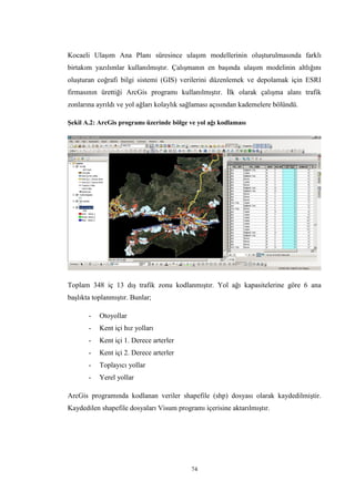74
Kocaeli Ulaşım Ana Planı süresince ulaşım modellerinin oluşturulmasında farklı
birtakım yazılımlar kullanılmıştır. Çalışmanın en başında ulaşım modelinin altlığını
oluşturan coğrafi bilgi sistemi (GIS) verilerini düzenlemek ve depolamak için ESRI
firmasının ürettiği ArcGis programı kullanılmıştır. İlk olarak çalışma alanı trafik
zonlarına ayrıldı ve yol ağları kolaylık sağlaması açısından kademelere bölündü.
Şekil A.2: ArcGis programı üzerinde bölge ve yol ağı kodlaması
Toplam 348 iç 13 dış trafik zonu kodlanmıştır. Yol ağı kapasitelerine göre 6 ana
başlıkta toplanmıştır. Bunlar;
- Otoyollar
- Kent içi hız yolları
- Kent içi 1. Derece arterler
- Kent içi 2. Derece arterler
- Toplayıcı yollar
- Yerel yollar
ArcGis programında kodlanan veriler shapefile (shp) dosyası olarak kaydedilmiştir.
Kaydedilen shapefile dosyaları Visum programı içerisine aktarılmıştır.
 