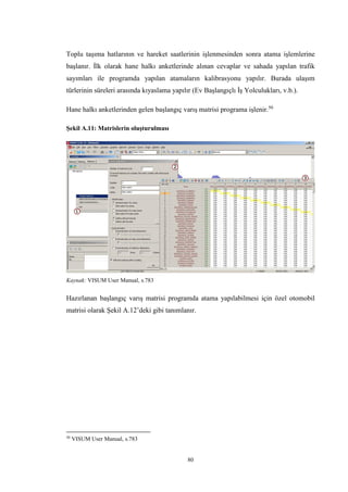 80
Toplu taşıma hatlarının ve hareket saatlerinin işlenmesinden sonra atama işlemlerine
başlanır. İlk olarak hane halkı anketlerinde alınan cevaplar ve sahada yapılan trafik
sayımları ile programda yapılan atamaların kalibrasyonu yapılır. Burada ulaşım
türlerinin süreleri arasında kıyaslama yapılır (Ev Başlangıçlı İş Yolculukları, v.b.).
Hane halkı anketlerinden gelen başlangıç varış matrisi programa işlenir.50
Şekil A.11: Matrislerin oluşturulması
Kaynak: VISUM User Manual, s.783
Hazırlanan başlangıç varış matrisi programda atama yapılabilmesi için özel otomobil
matrisi olarak Şekil A.12’deki gibi tanımlanır.
50
VISUM User Manual, s.783
 