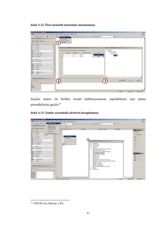 81
Şekil A.12: Özel otomobil matrisinin tanımlanması
Seçilen matris ile birlikte model kalibrasyonunun yapılabilmesi için atama
prosedürlerine geçilir.51
Şekil A.13: Zonlar arasındaki sürelerin hesaplanması
51
VISUM User Manual, s.891
 