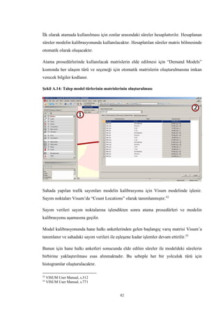 82
İlk olarak atamada kullanılması için zonlar arasındaki süreler hesaplattırılır. Hesaplanan
süreler modelin kalibrasyonunda kullanılacaktır. Hesaplatılan süreler matris bölmesinde
otomatik olarak oluşacaktır.
Atama prosedürlerinde kullanılacak matrislerin elde edilmesi için “Demand Models”
kısmında her ulaşım türü ve seçeneği için otomatik matrislerin oluşturulmasına imkan
verecek bilgiler kodlanır.
Şekil A.14: Talep model türlerinin matrislerinin oluşturulması
Sahada yapılan trafik sayımları modelin kalibrasyonu için Visum modelinde işlenir.
Sayım noktaları Visum’da “Count Locations” olarak tanımlanmıştır.52
Sayım verileri sayım noktalarına işlendikten sonra atama prosedürleri ve modelin
kalibrasyonu aşamasına geçilir.
Model kalibrasyonunda hane halkı anketlerinden gelen başlangıç varış matrisi Visum’a
tanımlanır ve sahadaki sayım verileri ile eşleşene kadar işlemler devam ettirilir.53
Bunun için hane halkı anketleri sonucunda elde edilen süreler ile modeldeki sürelerin
birbirine yaklaştırılması esas alınmaktadır. Bu sebeple her bir yolculuk türü için
histogramlar oluşturulacaktır.
52
VISUM User Manual, s.512
53
VISUM User Manual, s.771
 
