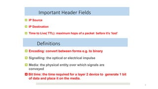 Important Header Fields
 IP Source
 IP Destination
 Time to Live( TTL): maximum hops of a packet before it’s ‘lost’
4
 Encoding: convert between forms e.g. to binary
 Signalling: the optical or electrical impulse
 Media: the physical entity over which signals are
conveyed
 Bit time: the time required for a layer 2 device to generate 1 bit
of data and place it on the media.
Definitions
 
