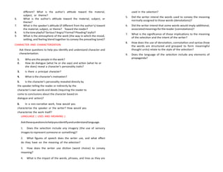 different? What is the author's attitude toward the material,
subject, or theme?
6. What is the author's attitude toward the material, subject, or
theme?
7. What is the speaker's attitude (if different from the author's) toward
the material, subject, or theme? Toward the reader?
8. Isthetoneplayful?Serious?Angry?Formal?Pleading?Joyful?
9. What is the atmosphere of the work (the way in which the mood,
setting, and feeling blend together to convey the prevailing tone)?
CHARACTER AND CHARACTERIZATION
Ask these questions to help you identify and understand character and
characterization.
1. Who are the people in the work?
2. How do dialogue (what he or she says) and action (what he or
she does) reveal a character's personality traits?
3. Is there a principal character?
4. What is the character's motivation?
5. Is the character's personality revealed directly by
the speaker telling the reader or indirectly by the
character's own words and deeds (requiring the reader to
come to conclusions about the character based on
dialogue and action)?
6. In a non-narrative work, how would you
characterize the speaker or the writer? How would you
characterize the work itself?
LANGUAGE ( USES AND MEANING )
Askthesequestionstohelpyouidentifyandunderstandlanguage.
1. Does the selection include any imagery (the use of sensory
images to represent someone or something)?
2. What figures of speech does the writer use, and what effect
do they have on the meaning of the selection?
3. How does the writer use diction (word choice) to convey
meaning?
4. What is the impact of the words, phrases, and lines as they are
used in the selection?
5. Did the writer intend the words used to convey the meaning
normally assigned to those words (denotations)?
6. Did the writer intend that some words would imply additional,
associatedmeaningsforthereader (connotations)?
7. What is the significance of those implications to the meaning
of the selection and the intent of the writer?
8. How does the use of denotation, connotation and syntax (how
the words are structured and grouped to form meaningful
thought units) relate to the style of the selection?
9. Does the language of the selection include any elements of
propaganda?
 